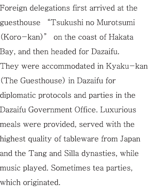 Foreign delegations first arrived at the guesthouse “Tsukushi no Murotsumi (Koro-kan)” on the coast of Hakata Bay, and then headed for Dazaifu. They were accommodated in Kyaku-kan (The Guesthouse) in Dazaifu for diplomatic protocols and parties in the Dazaifu Government Office. Luxurious meals were provided, served with the highest quality of tableware from Japan and the Tang and Silla dynasties, while music played. Sometimes tea parties, which originated.