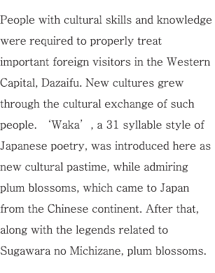 People with cultural skills and knowledge were required to properly treat important foreign visitors in the Western Capital, Dazaifu. New cultures grew through the cultural exchange of such people. ‘Waka’, a 31 syllable style of Japanese poetry, was introduced here as new cultural pastime, while admiring plum blossoms, which came to Japan from the Chinese continent. After that, along with the legends related to Sugawara no Michizane, plum blossoms.