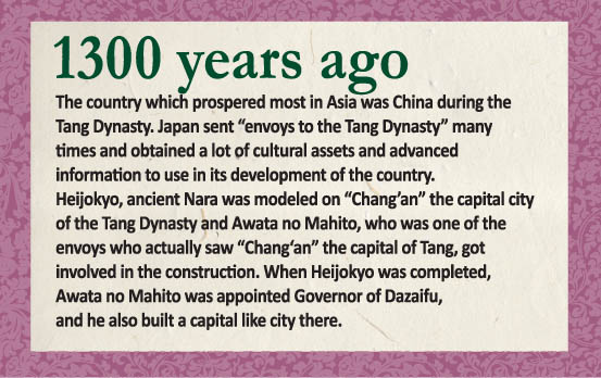 1300 years ago. The country which prospered most in Asia was China during the Tang Dynasty. Japan sent “envoys to the Tang Dynasty” many times and obtained a lot of cultural assets and advanced information to use in its development of the country. Heijokyo, ancient Nara was modeled on “Chang’an” the capital city of the Tang Dynasty and Awata no Mahito, who was one of the envoys who actually saw “Chang‘an” the capital of Tang, got involved in the construction. When Heijokyo was completed, Awata no Mahito was appointed Sochi(Governor of Dazaifu), and he also built a capital like city there.