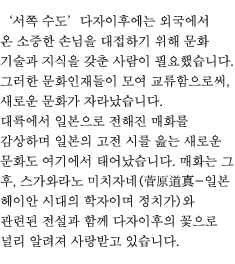 ‘서쪽 수도’다자이후에는 외국에서 온 소중한 손님을 대접하기 위해 문화 기술과 지식을 갖춘 사람이 필요했습니다. 그러한 문화인재들이 모여 교류함으로써, 새로운 문화가 자라났습니다. 대륙에서 일본으로 전해진 매화를 감상하며 일본의 고전 시를 읊는 새로운 문화도 여기에서 태어났습니다. 매화는 그 후, 스가와라노 미치자네(菅原道真-일본 헤이안 시대의 학자이며 정치가)와 관련된 전설과 함께 다자이후의 꽃으로 널리 알려져 사랑받고 있습니다.