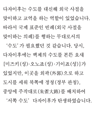 다자이후는 수도를 대신해 외국 사절을 맞이하고 교역을 하는 역할이 있었습니다. 따라서 국제 표준인 빈례(외국 사절을 맞이하는 의례)를 행하는 무대로서의 ‘수도’가 필요했던 것 같습니다. 당시, 다자이후에는 백제의 수도를 본뜬 요새 [미즈키(성)·오노죠(성)·기이죠(성)]가 있었지만, 이곳을 외곽(外郭)으로 하고 도시를 세워 북쪽에 정청(정부 관청), 중앙에 주작대로(朱雀大路)를 배치하여‘서쪽 수도’다자이후가 탄생하였습니다.