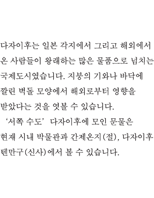 다자이후는 일본 각지에서 그리고 해외에서 온 사람들이 왕래하는 많은 물품으로 넘치는 국제도시였습니다. 지붕의 기와나 바닥에 깔린 벽돌 모양에서 해외로부터 영향을 받았다는 것을 엿볼 수 있습니다. ‘서쪽 수도’다자이후에 모인 문물은 현재 시내 박물관과 간제온지(절), 다자이후 텐만구(신사)에서 볼 수 있습니다.