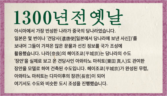 아시아에서 가장 번성한 나라가 중국의 당나라였습니다. 일본은 몇 번이나 ‘견당사(遣唐使[일본에서 당나라에 보낸 사신])’를 보내어 그들이 가져온 많은 문물과 선진 정보를, 국가 조성에 활용했습니다. 나라(奈良)의 헤이조쿄(平城京)는 당나라의 수도 ‘장안’을 실제로 보고 온, 견당사인 아와타노 마히토(粟田真人)도 관여한, 장안을 모델로 하여 건축된 수도입니다. 헤이조쿄(平城京)가 완성된 무렵, 아와타노 마히토는 다자이후의 장관(長官)이 되어, 여기서도 수도와 비슷한 도시 조성을 진행했습니다.