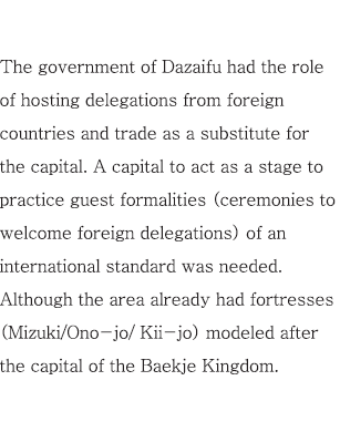 The government of Dazaifu had the role of hosting delegations from foreign countries and trade as a substitute for the capital. A capital to act as a stage to practice guest formalities (ceremonies to welcome foreign delegations) of an international standard was needed. Although the area already had fortresses (Mizuki/Ono-jo/ Kii-jo) modeled after the capital of the Baekje Kingdom.