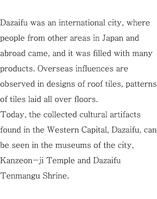 Dazaifu was an international city, where people from other areas in Japan and abroad came, and it was filled with many products. Overseas influences are observed in designs of roof tiles, patterns of tiles laid all over floors. Today, the collected cultural artifacts found in the Western Capital, Dazaifu, can be seen in the museums of the city, Kanzeon-ji Temple and Dazaifu Tenmangu Shrine.