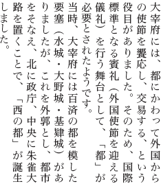 大宰府には、都にかわって外国からの使節を饗応し、交易する、という役目がありました。そのため、国際標準となる賓礼（外国使節を迎える儀礼）を行う舞台として、「都」が必要とされたようです。当時、大宰府には百済の都を模した要塞（水城・大野城・基肄城）がありましたが、これを外郭とし、都市をそなえ、北に政庁、中央に朱雀大路を置くことで、「西の都」が誕生しました。