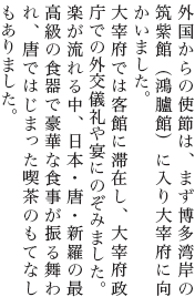 外国からの使節は、まず博多湾岸の筑紫館（鴻臚館）に入り大宰府に向かいました。<br>大宰府では客館に滞在し、大宰府政庁での外交儀礼や宴にのぞみました。楽が流れる中、日本・唐・新羅の最高級の食器で豪華な食事が振る舞われ、唐ではじまった喫茶のもてなしもありました。