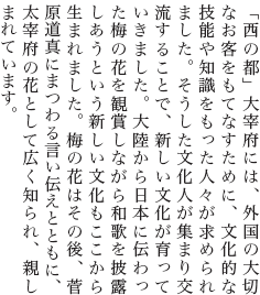 「西の都」大宰府には、外国の大切なお客をもてなすために、文化的な技能や知識をもった人々が求められました。そうした文化人が集まり交流することで、新しい文化が育っていきました。大陸から日本に伝わった梅の花を観賞しながら和歌を披露しあうという新しい文化もここから生まれました。梅の花はその後、菅原道真にまつわる言い伝えとともに、太宰府の花として広く知られ、親しまれています。