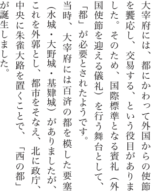 大宰府には、都にかわって外国からの使節を饗応し、交易する、という役目がありました。そのため、国際標準となる賓礼（外国使節を迎える儀礼）を行う舞台として、「都」が必要とされたようです。当時、大宰府には百済の都を模した要塞（水城・大野城・基肄城）がありましたが、これを外郭とし、都市をそなえ、北に政庁、中央に朱雀大路を置くことで、「西の都」が誕生しました。