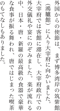 外国からの使節は、まず博多湾岸の筑紫館（鴻臚館）に入り大宰府に向かいました。大宰府では客館に滞在し、大宰府政庁での外交儀礼や宴にのぞみました。楽が流れる中、日本・唐・新羅の最高級の食器で豪華な食事が振る舞われ、唐ではじまった喫茶のもてなしもありました。