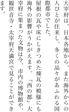 大宰府は、日本各地から、また海外からの人びとが往来し、多くの品々があふれる国際都市でした。屋根の瓦や床にしきつめた煉瓦の模様にも海外の影響がうかがえます。「西の都」大宰府に集まった文物は今、市内の博物館や、観世音寺・太宰府天満宮で見ることができます。