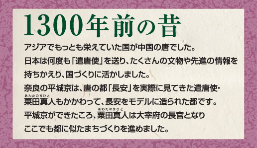 1300年前の昔。アジアでもっとも栄えていた国が中国の唐でした。日本は何度も「遣唐使」を送り、たくさんの文物や先進の情報を持ちかえり、国づくりに活かしました。奈良の平城京は、唐の都「長安」を実際に見てきた遣唐使・粟田真人もかかわって、長安をモデルに造られた都です。平城京ができたころ、粟田真人は大宰府の長官となりここでも都に似たまちづくりを進めました。