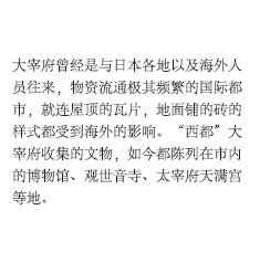 大宰府曾经是与日本各地以及海外人员往来，物资流通极其频繁的国际都市，就连屋顶的瓦片，地面铺的砖的样式都受到海外的影响。“西都”大宰府收集的文物，如今都陈列在市内的博物馆、观世音寺、太宰府天满宫等地。