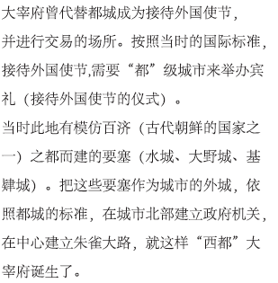 大宰府曾代替都城成为接待外国使节，并进行交易的场所。按照当时的国际标准，接待外国使节,需要“都”级城市来举办宾礼（接待外国使节的仪式）。当时此地有模仿百济（古代朝鲜的国家之一）之都而建的要塞（水城、大野城、基肄城）。把这些要塞作为城市的外城，依照都城的标准，在城市北部建立政府机关，在中心建立朱雀大路，就这样“西都”大宰府诞生了。