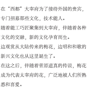 在“西都”大宰府为了接待外国的贵宾，专门招募那些文化，技术能人。随着能工巧匠聚集到大宰府，伴随着各种文化的交融，新的文化孕育而生。边观赏从大陆传来的梅花，边唱和和歌的新兴文化也从这里诞生了。在这之后，伴随着菅原道真的传说，梅花成为代表太宰府的花，广泛地被人们所熟悉和喜爱。