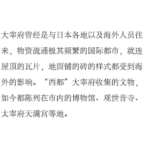 大宰府曾经是与日本各地以及海外人员往来，物资流通极其频繁的国际都市，就连屋顶的瓦片，地面铺的砖的样式都受到海外的影响。“西都”大宰府收集的文物，如今都陈列在市内的博物馆、观世音寺、太宰府天满宫等地。